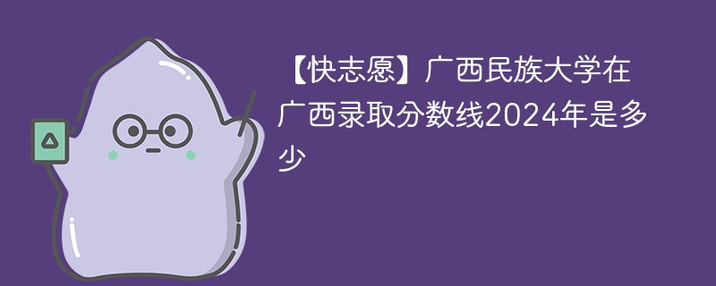 【快志愿】广西民族大学在广西录取分数线2024年是多少